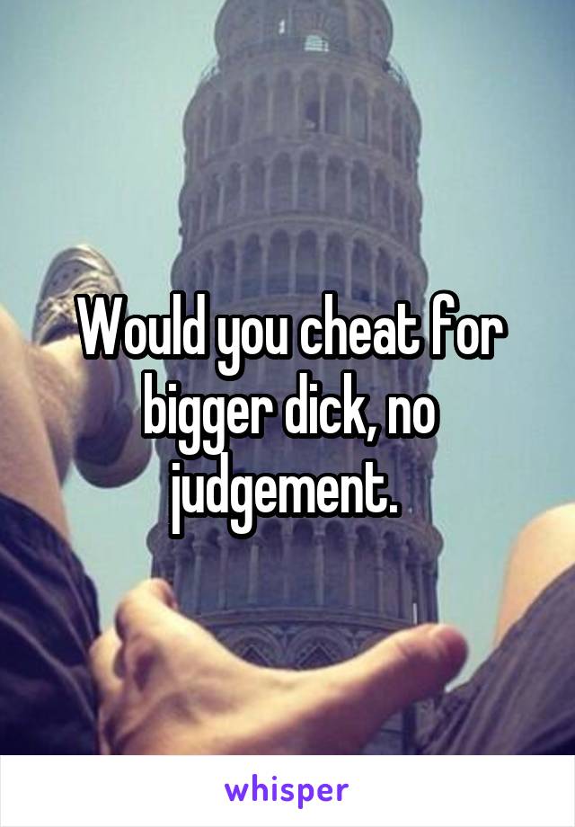 Would you cheat for bigger dick, no judgement. 