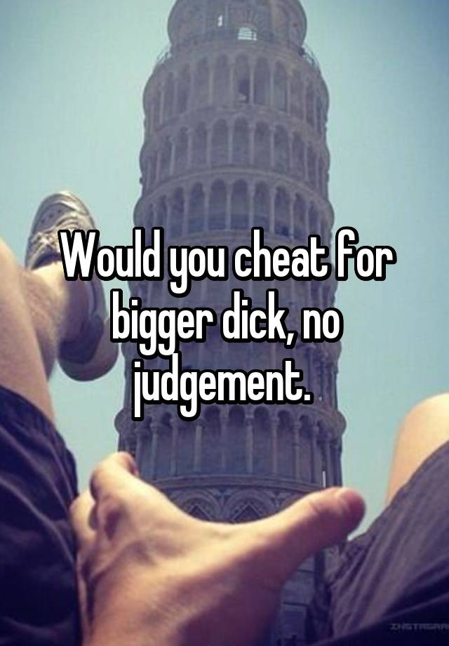 Would you cheat for bigger dick, no judgement. 