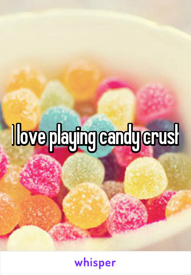 I love playing candy crush