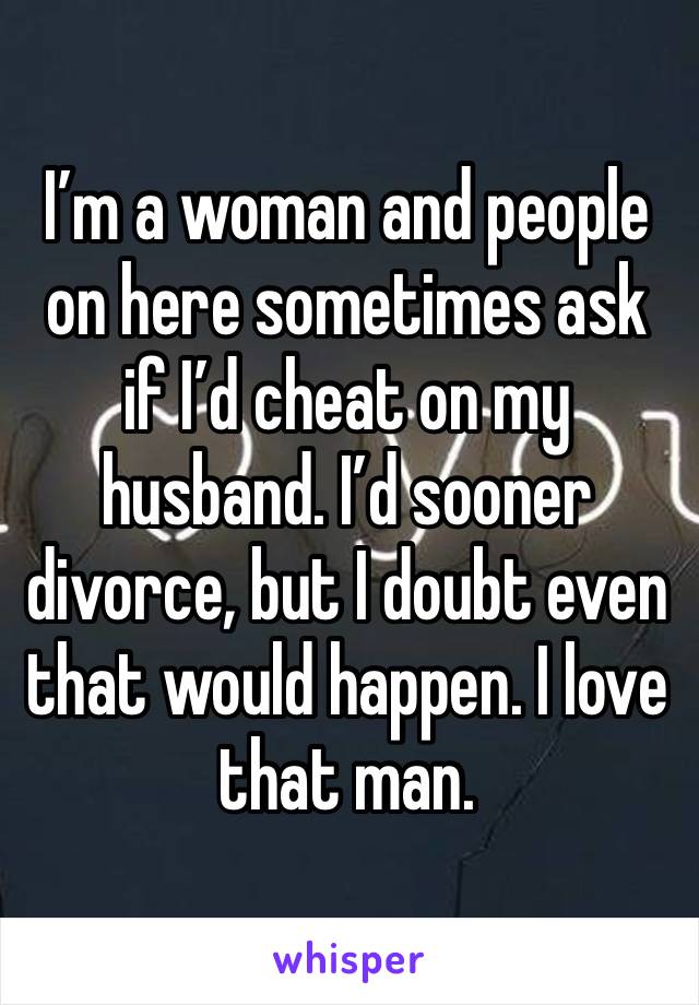 I’m a woman and people on here sometimes ask if I’d cheat on my husband. I’d sooner divorce, but I doubt even that would happen. I love that man. 