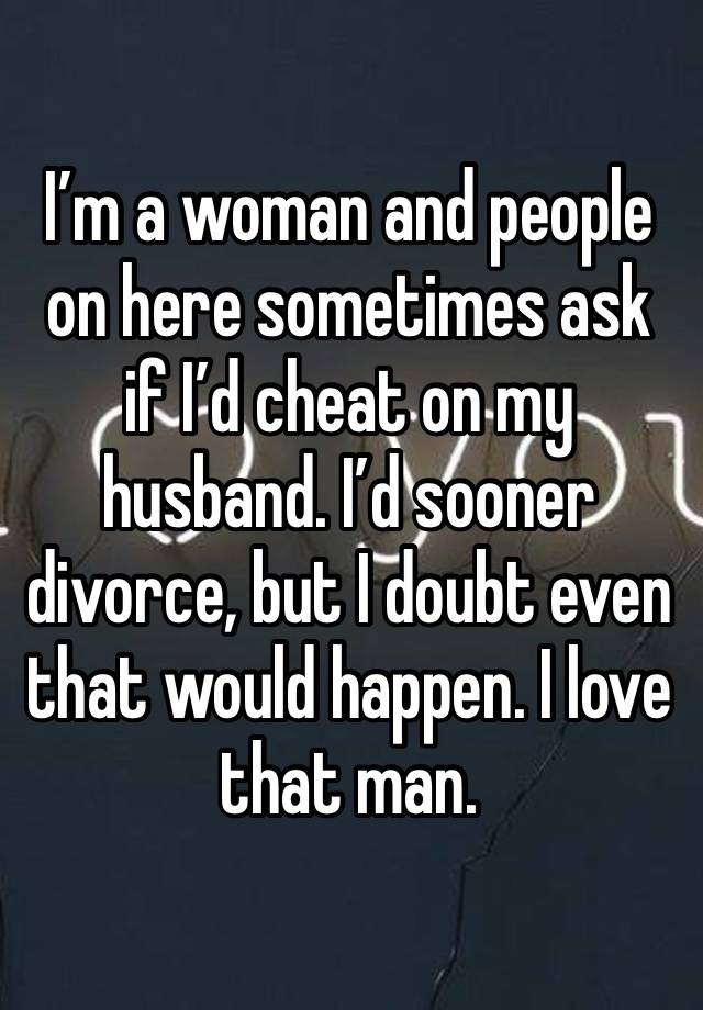 I’m a woman and people on here sometimes ask if I’d cheat on my husband. I’d sooner divorce, but I doubt even that would happen. I love that man. 