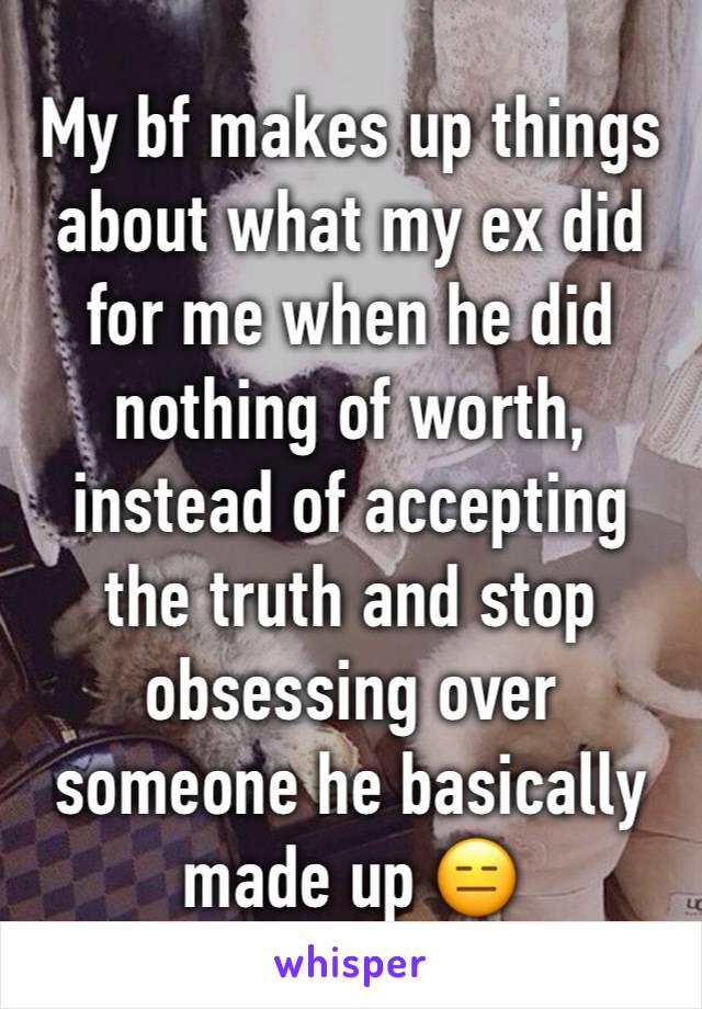 My bf makes up things about what my ex did for me when he did nothing of worth, instead of accepting the truth and stop obsessing over someone he basically made up 😑