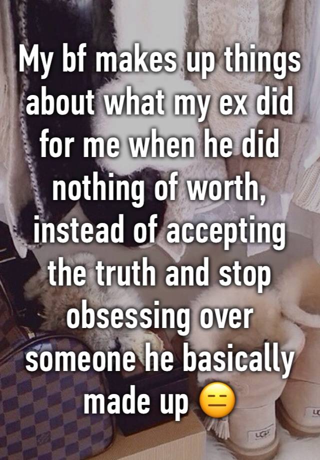 My bf makes up things about what my ex did for me when he did nothing of worth, instead of accepting the truth and stop obsessing over someone he basically made up 😑