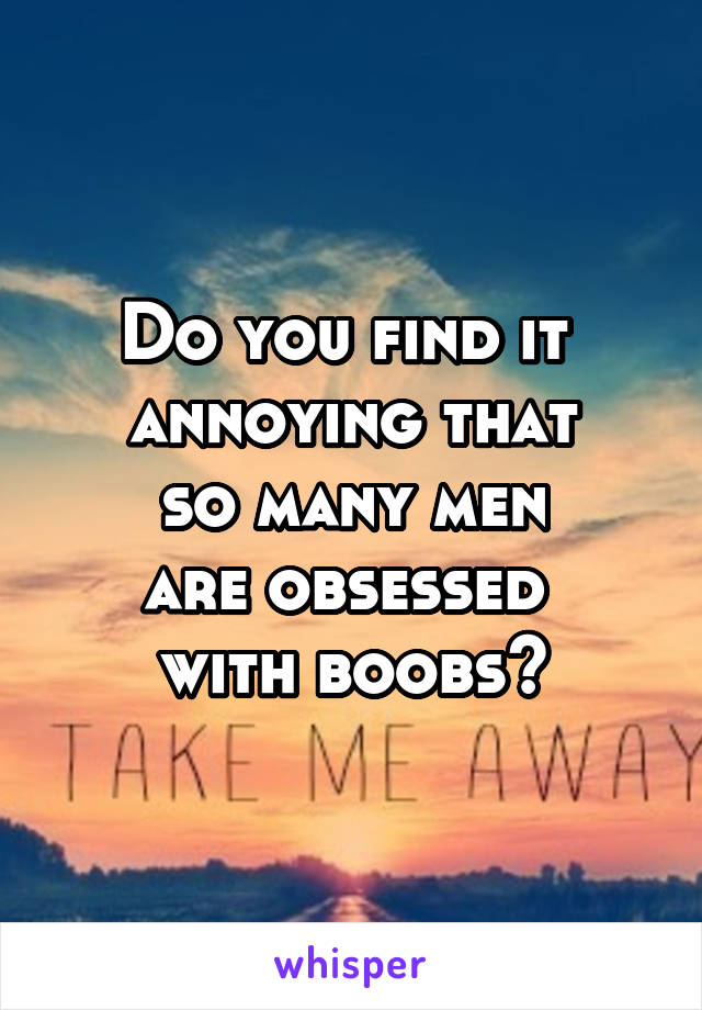 Do you find it 
annoying that
 so many men 
are obsessed 
with boobs?