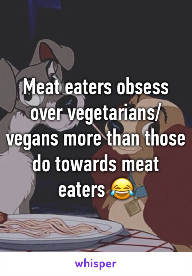 Meat eaters obsess over vegetarians/vegans more than those do towards meat eaters 😂