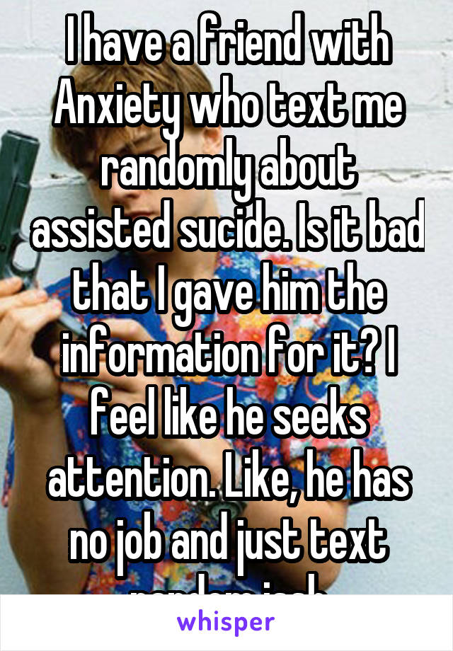 I have a friend with Anxiety who text me randomly about assisted sucide. Is it bad that I gave him the information for it? I feel like he seeks attention. Like, he has no job and just text random issh