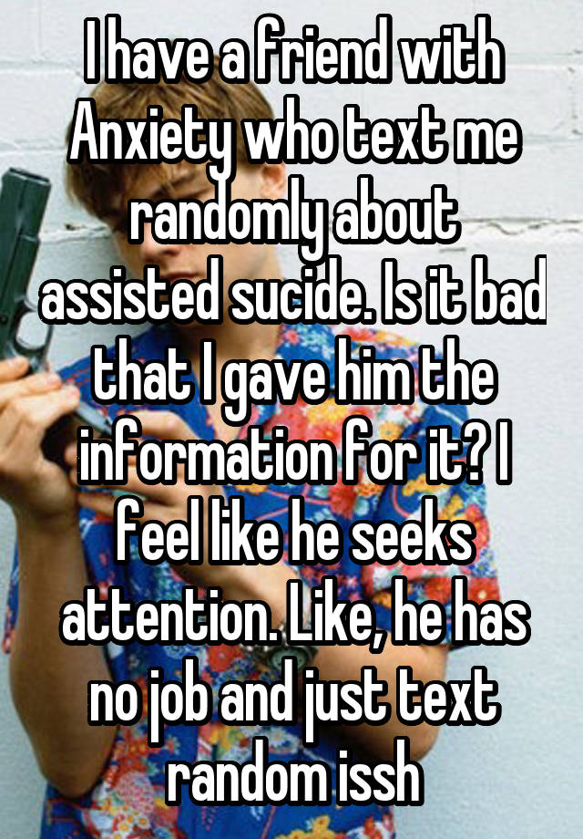 I have a friend with Anxiety who text me randomly about assisted sucide. Is it bad that I gave him the information for it? I feel like he seeks attention. Like, he has no job and just text random issh