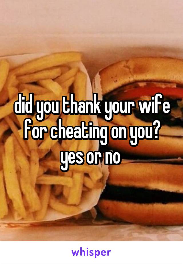 did you thank your wife for cheating on you? yes or no 