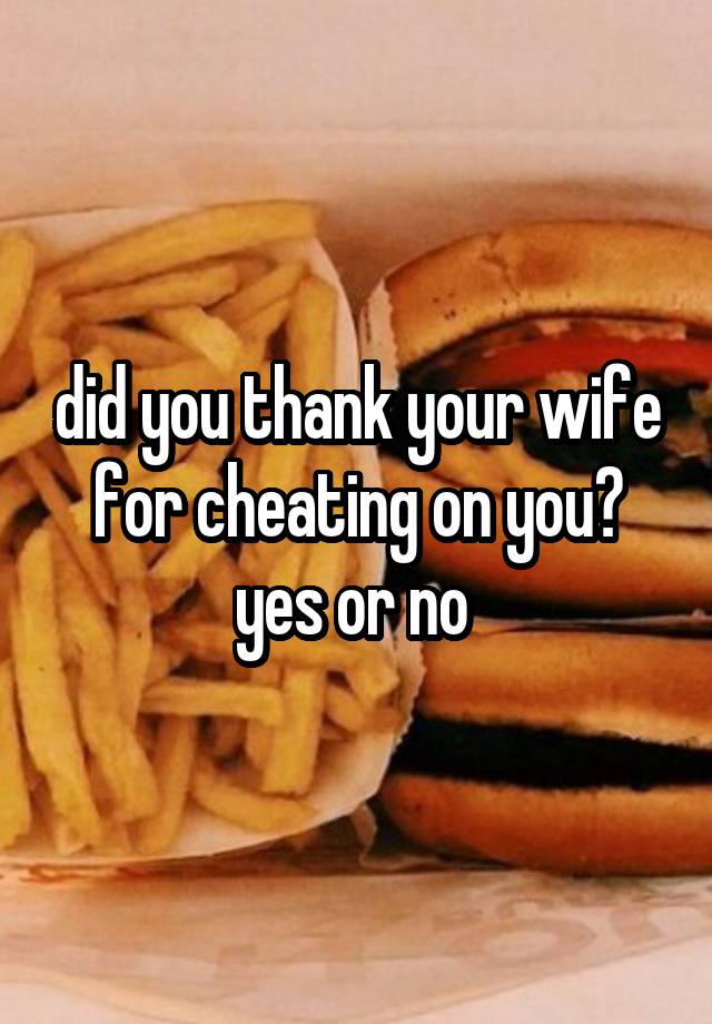 did you thank your wife for cheating on you? yes or no 