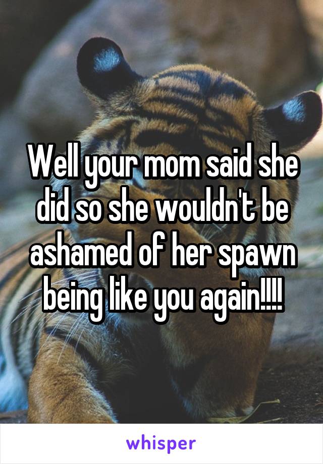 Well your mom said she did so she wouldn't be ashamed of her spawn being like you again!!!!