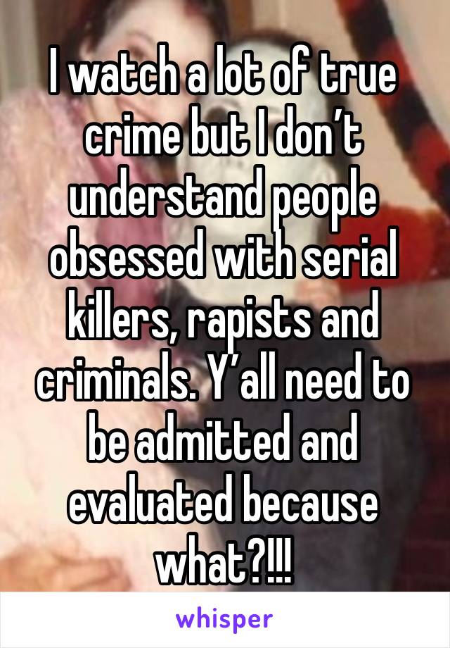 I watch a lot of true crime but I don’t understand people obsessed with serial killers, rapists and criminals. Y’all need to be admitted and evaluated because what?!!!