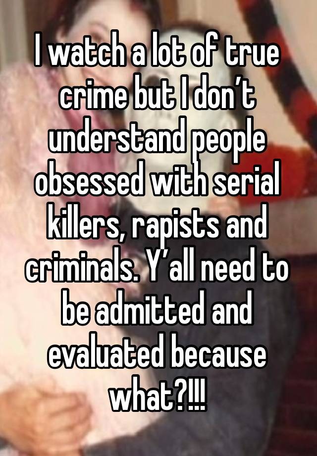 I watch a lot of true crime but I don’t understand people obsessed with serial killers, rapists and criminals. Y’all need to be admitted and evaluated because what?!!!