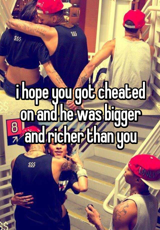 i hope you got cheated on and he was bigger and richer than you