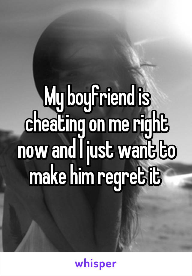 My boyfriend is cheating on me right now and I just want to make him regret it 