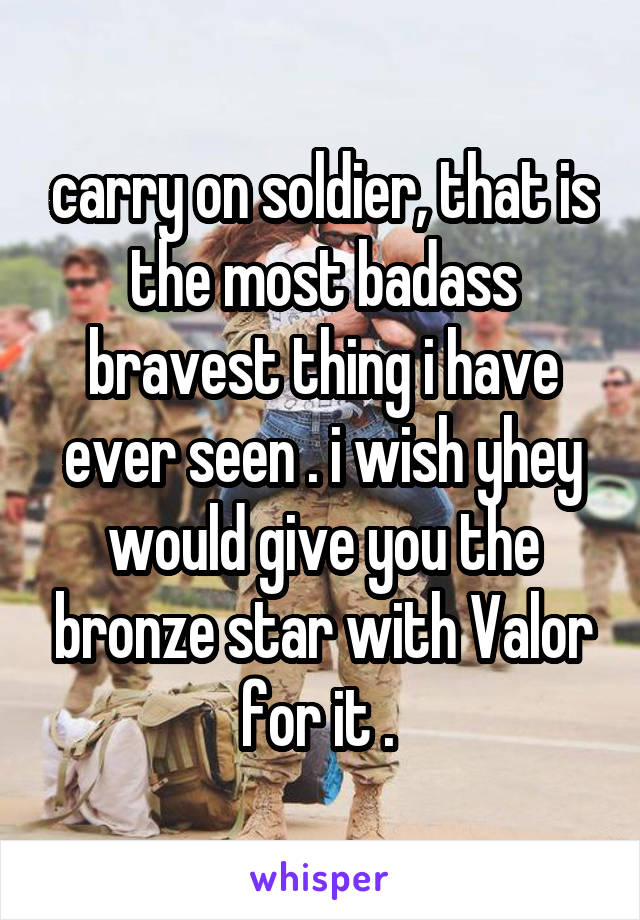 carry on soldier, that is the most badass bravest thing i have ever seen . i wish yhey would give you the bronze star with Valor for it . 