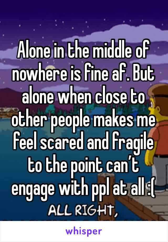 Alone in the middle of nowhere is fine af. But alone when close to other people makes me feel scared and fragile to the point can’t engage with ppl at all :(