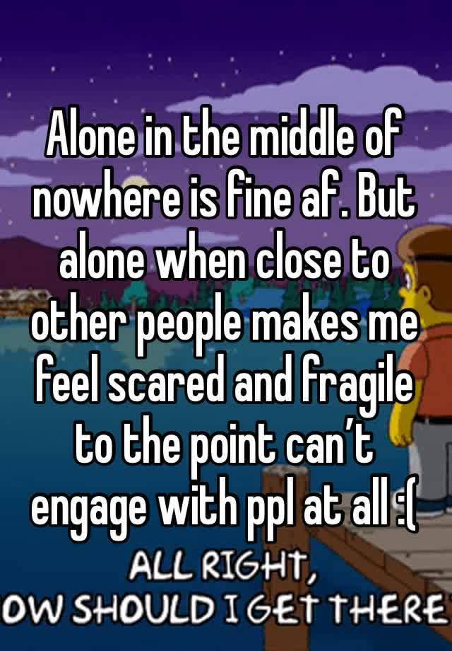 Alone in the middle of nowhere is fine af. But alone when close to other people makes me feel scared and fragile to the point can’t engage with ppl at all :(