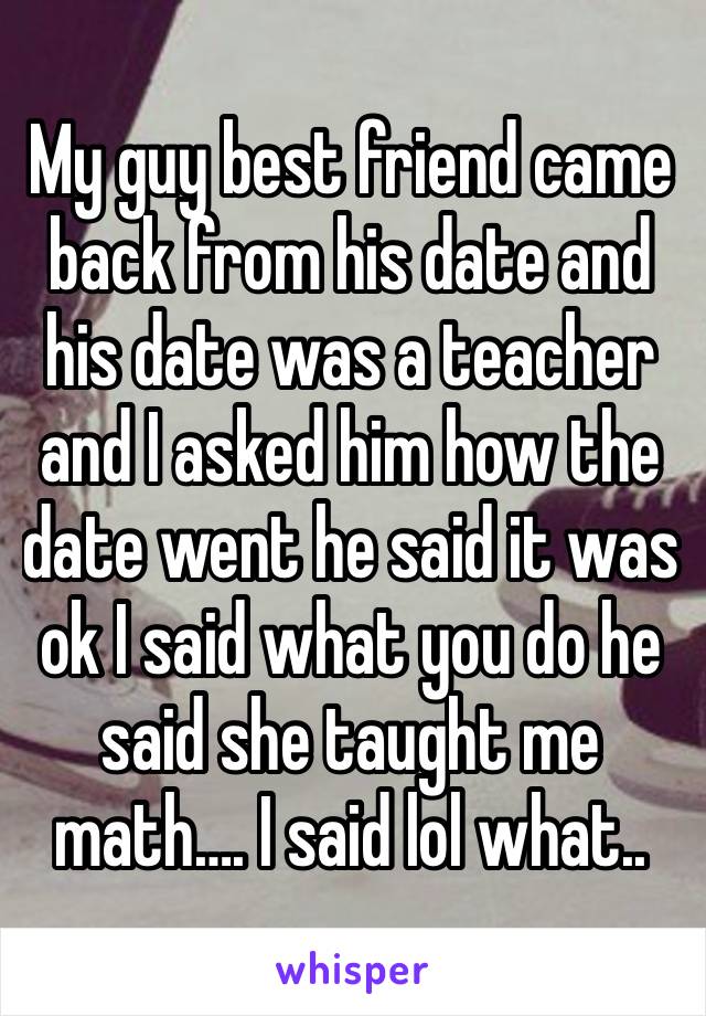 My guy best friend came back from his date and his date was a teacher and I asked him how the date went he said it was ok I said what you do he said she taught me math…. I said lol what..