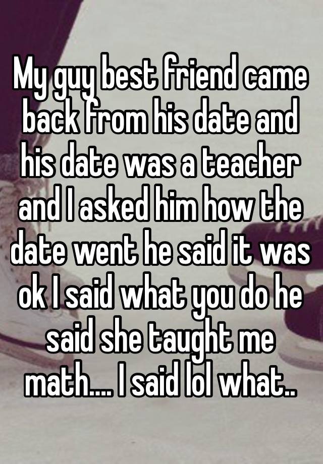 My guy best friend came back from his date and his date was a teacher and I asked him how the date went he said it was ok I said what you do he said she taught me math…. I said lol what..