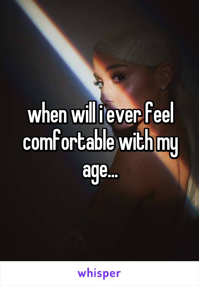 when will i ever feel comfortable with my age...