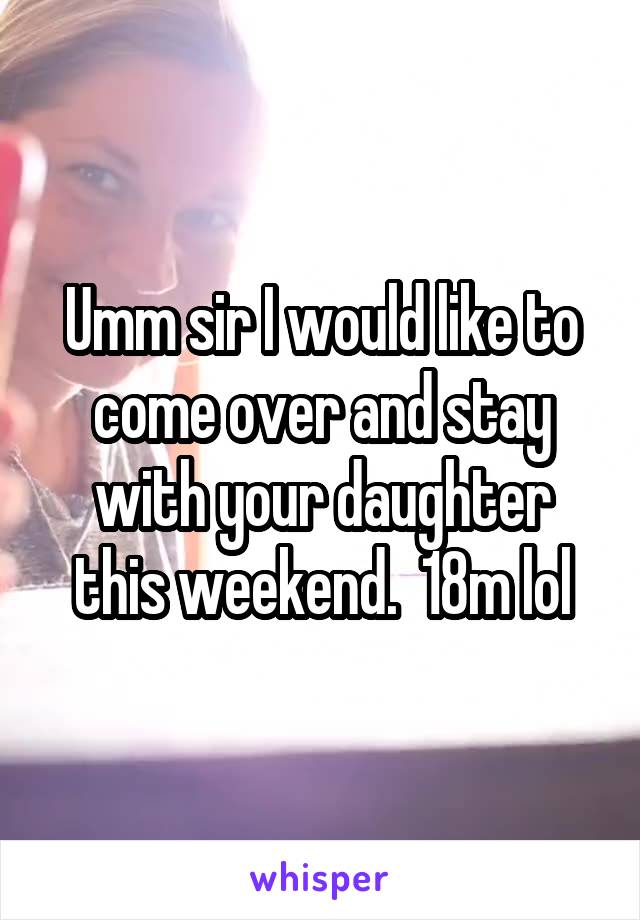 Umm sir I would like to come over and stay with your daughter this weekend.  18m lol