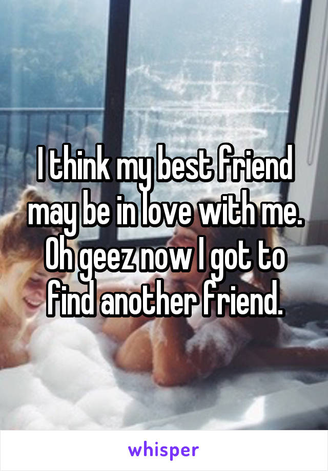 I think my best friend may be in love with me. Oh geez now I got to find another friend.