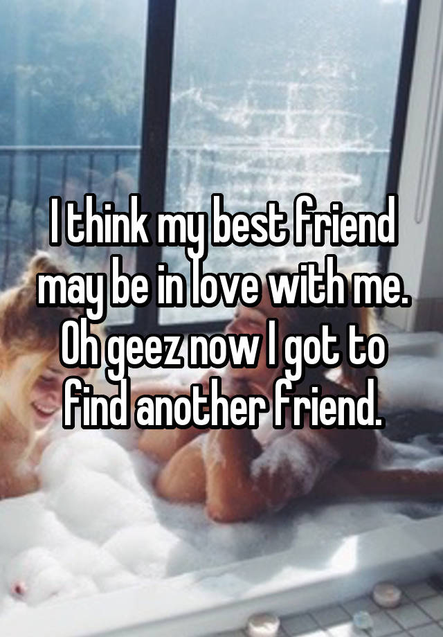 I think my best friend may be in love with me. Oh geez now I got to find another friend.