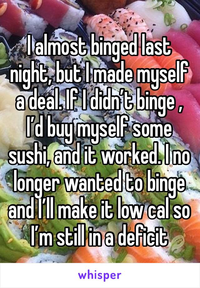 I almost binged last night, but I made myself a deal. If I didn’t binge , I’d buy myself some sushi, and it worked. I no longer wanted to binge and I’ll make it low cal so I’m still in a deficit 