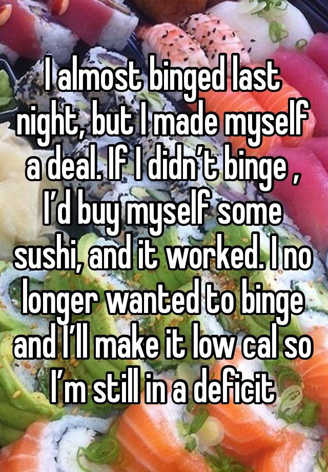 I almost binged last night, but I made myself a deal. If I didn’t binge , I’d buy myself some sushi, and it worked. I no longer wanted to binge and I’ll make it low cal so I’m still in a deficit 