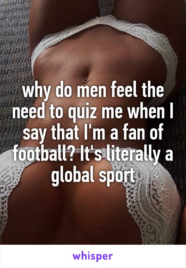 why do men feel the need to quiz me when I say that I'm a fan of football? It's literally a global sport