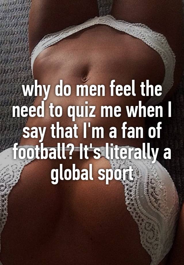 why do men feel the need to quiz me when I say that I'm a fan of football? It's literally a global sport