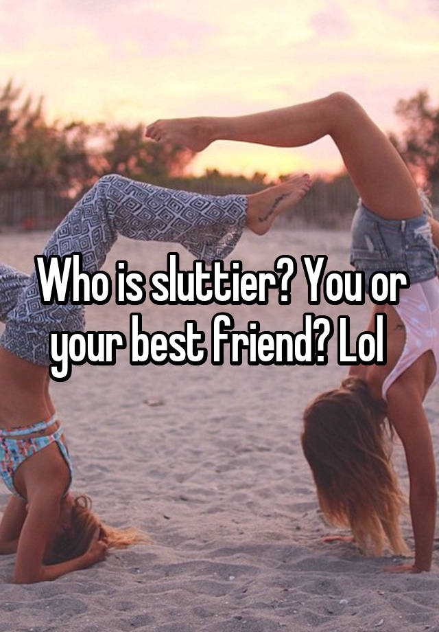 Who is sluttier? You or your best friend? Lol 