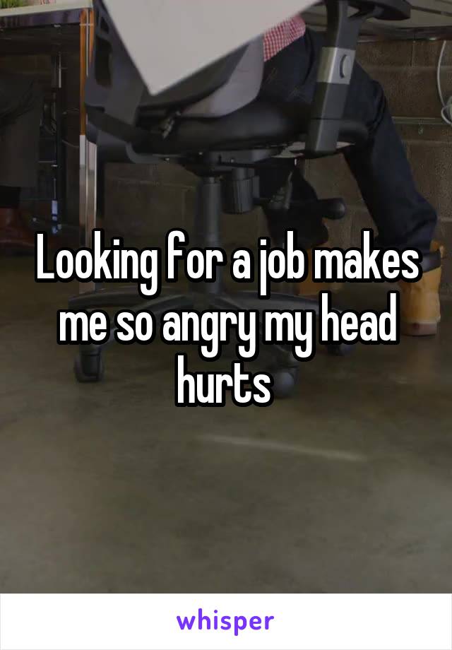 Looking for a job makes me so angry my head hurts 