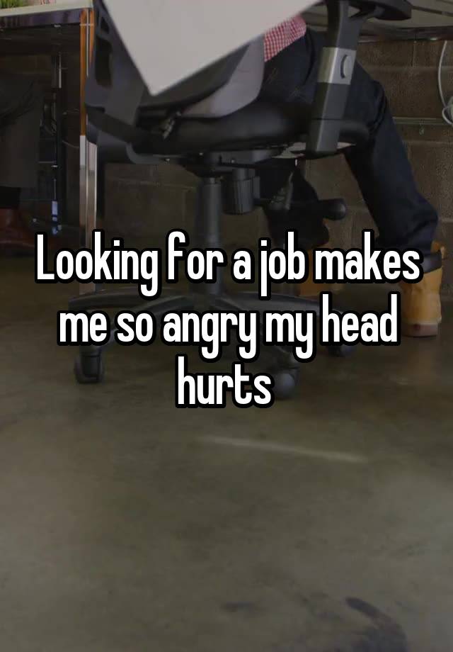 Looking for a job makes me so angry my head hurts 