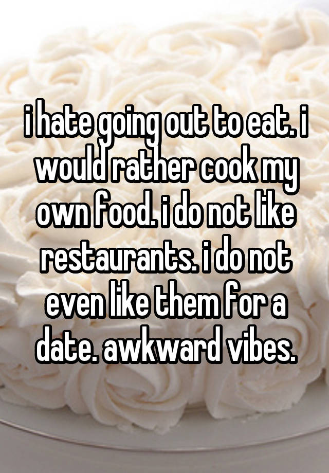 i hate going out to eat. i would rather cook my own food. i do not like restaurants. i do not even like them for a date. awkward vibes.