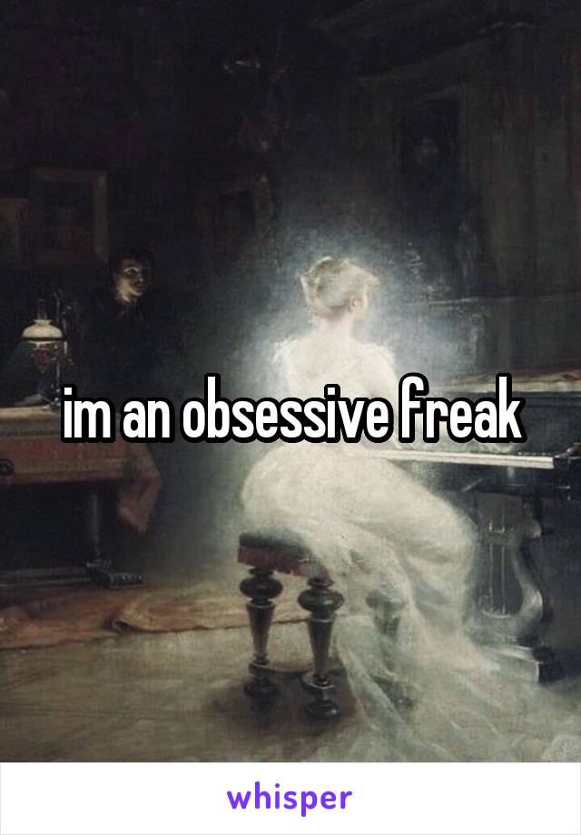 im an obsessive freak