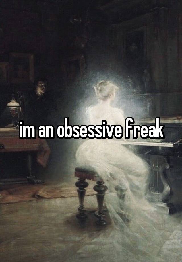 im an obsessive freak