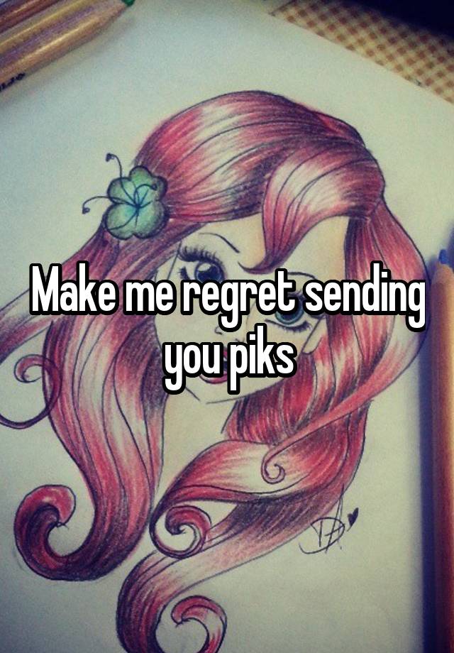 Make me regret sending you piks