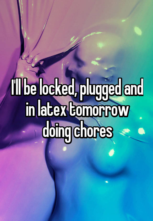 I'll be locked, plugged and in latex tomorrow doing chores