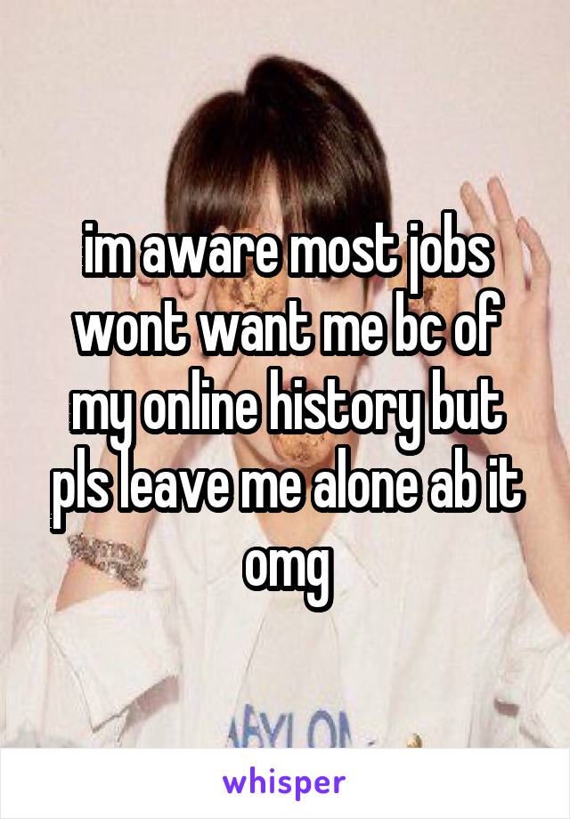 im aware most jobs wont want me bc of my online history but pls leave me alone ab it omg