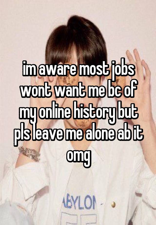 im aware most jobs wont want me bc of my online history but pls leave me alone ab it omg