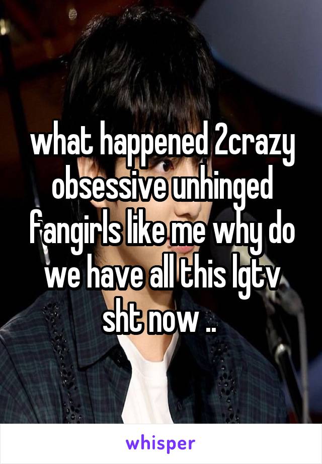 what happened 2crazy obsessive unhinged fangirls like me why do we have all this lgtv sht now .. 