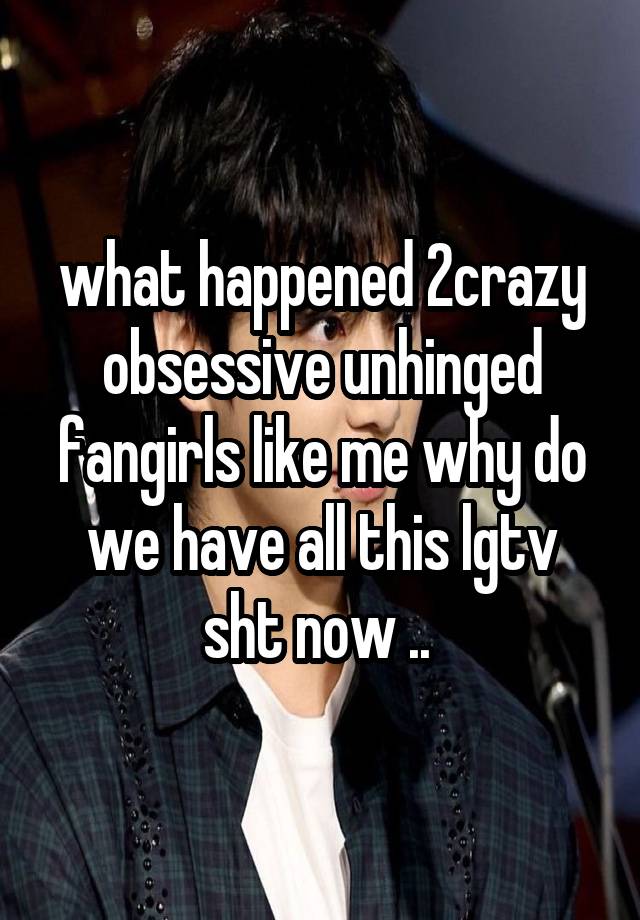 what happened 2crazy obsessive unhinged fangirls like me why do we have all this lgtv sht now .. 