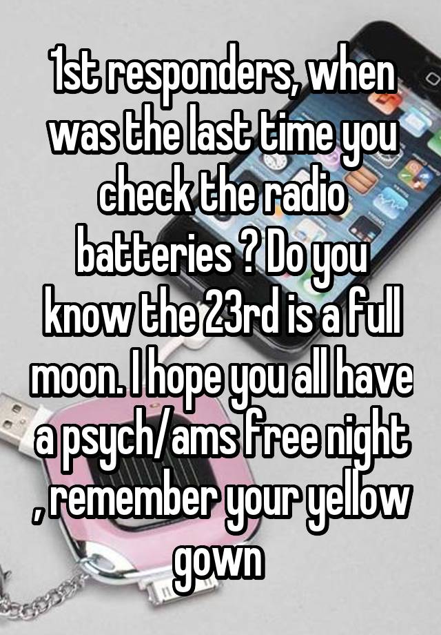 1st responders, when was the last time you check the radio batteries ? Do you know the 23rd is a full moon. I hope you all have a psych/ams free night , remember your yellow gown 