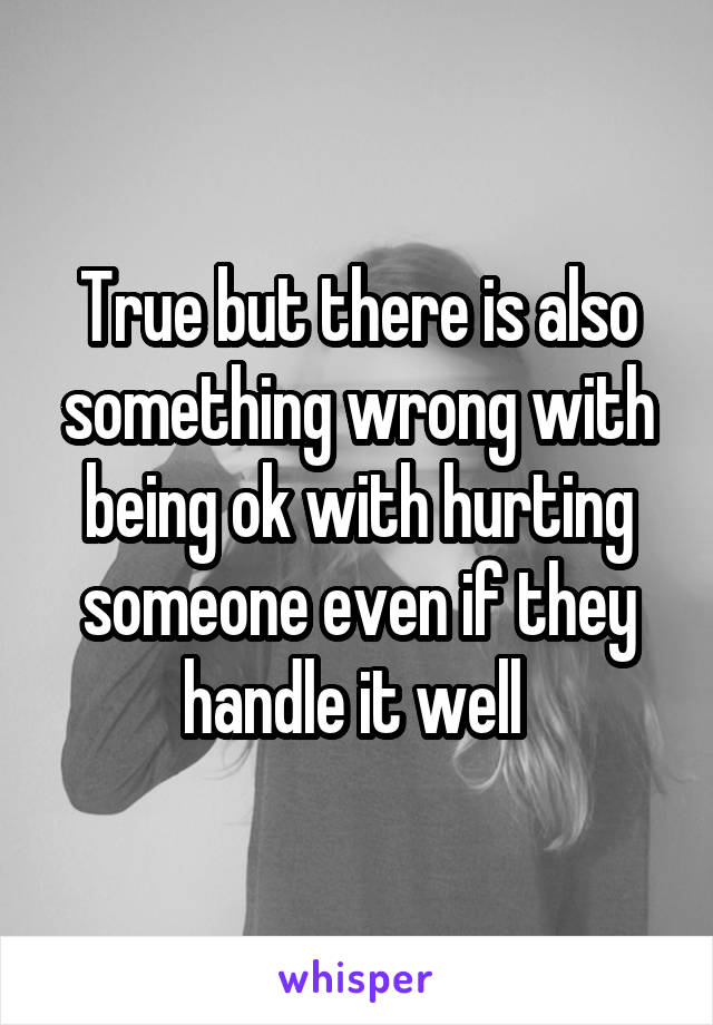 True but there is also something wrong with being ok with hurting someone even if they handle it well 