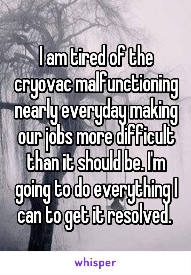 I am tired of the cryovac malfunctioning nearly everyday making our jobs more difficult than it should be. I'm going to do everything I can to get it resolved. 