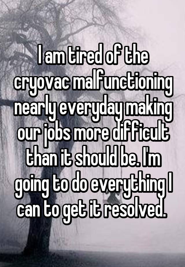 I am tired of the cryovac malfunctioning nearly everyday making our jobs more difficult than it should be. I'm going to do everything I can to get it resolved. 