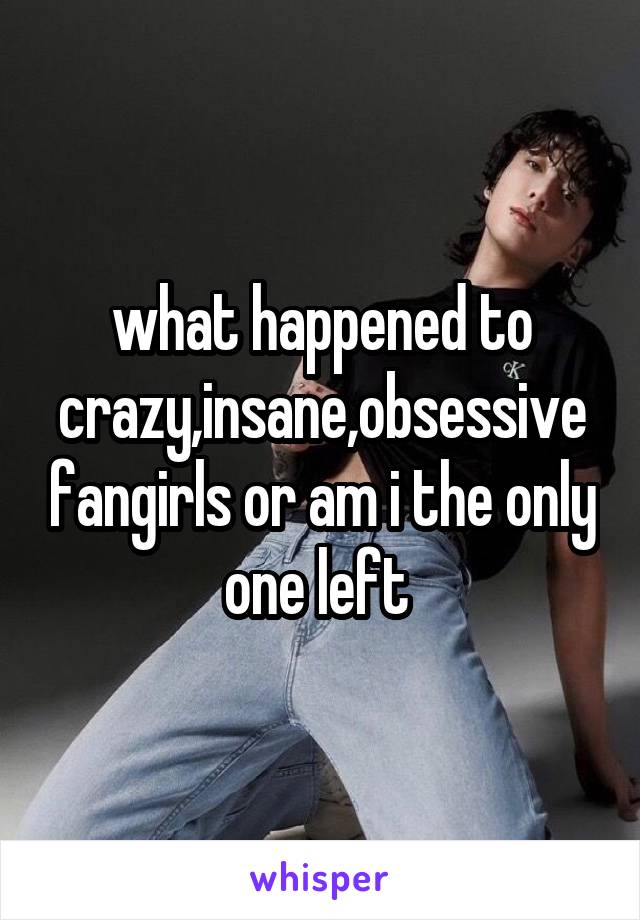 what happened to crazy,insane,obsessive fangirls or am i the only one left 