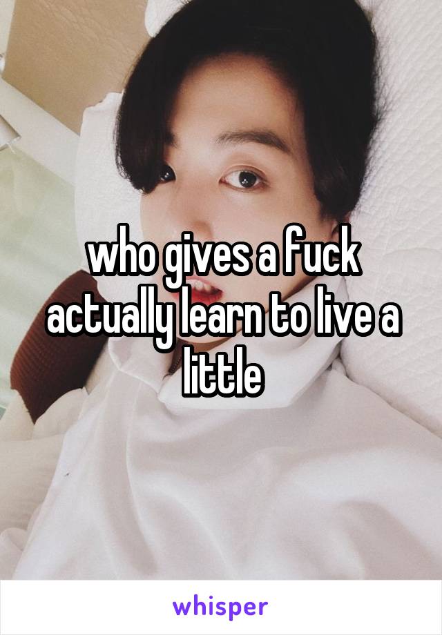 who gives a fuck actually learn to live a little