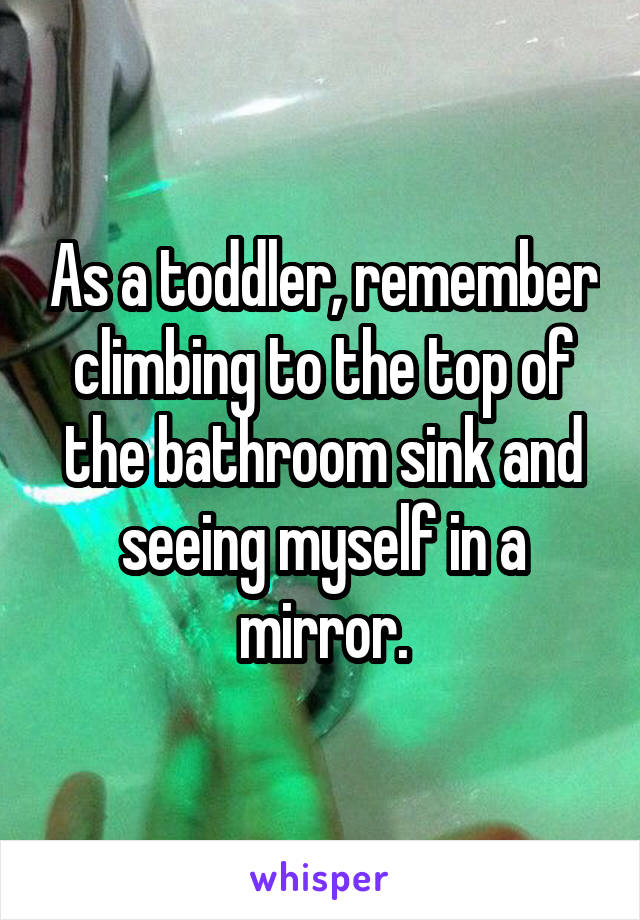 As a toddler, remember climbing to the top of the bathroom sink and seeing myself in a mirror.